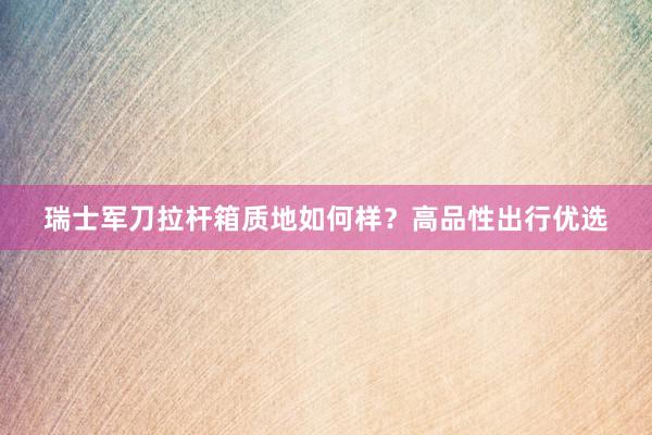 瑞士军刀拉杆箱质地如何样？高品性出行优选