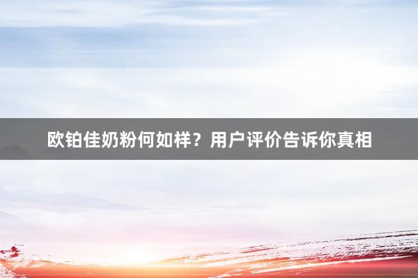 欧铂佳奶粉何如样？用户评价告诉你真相