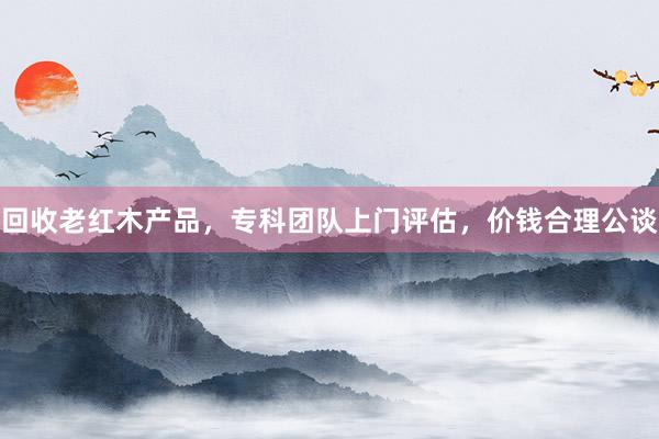 回收老红木产品，专科团队上门评估，价钱合理公谈